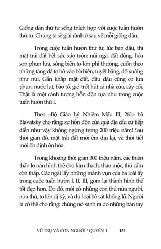  
 
VŨ TRỤ VÀ CON NGƯỜI * QUYỂN  I            139 
 
Giống dân thứ tư sống thích hợp với cuộc tuần hườn 
thứ tư. Chúng ta sẽ giải rành ở sau về mỗi giống dân. 
Trong cuộc tuần hườn thứ tư, lúc ban đầu, thì 
mặt trái đất hết sức xáo trộn: núi ngã, đất động, hỏa 
sơn phun lửa, sóng biển to lớn phi thường, cuốn theo 
những tảng đá to bổ vào bờ biển, tuyết băng, đổ xuống 
như  núi.  Gần  khắp  mặt  đất,  đâu  đâu  cũng  có  lửa 
phun, nước lụt, bão tố, gió trốt hút cả nhà cửa, cây cối. 
Thật là một cảnh tượng hỗn độn tựa như trong cuộc 
tuần hườn thứ I. 
Theo  «Bộ  Giáo  Lý  Nhiệm  Mầu  III,  281»  bà 
Blavatsky cho rằng: sự hỗn độn của quả địa cầu cứ tiếp 
diễn như vậy không ngừng trong 200 triệu năm! Sau 
thời gian đó, mặt trái đất mới êm dịu lại, và thời tiết 
mới ổn định ôn hòa. 
Trong khoảng thời gian 300 triệu năm, các thiên 
thần lo nắn hình thể cho kim thạch, thảo mộc, thú cầm 
còn thấp. Các ngài lấy những mảnh vụn của ba loài ấy 
trong cuộc tuần hườn I, II, III, gom lại thành hình thể 
tốt đẹp hơn. Do đó, mới có những con thú nửa người, 
nửa thú, to lớn dị kỳ; và đủ loại bò sát khổng lồ. Người 
ta có thể cho rằng: chúng nó sanh ra do những bàn tay 
 
