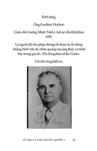  
 
VŨ TRỤ VÀ CON NGƯỜI * QUYỂN  I            14 
 
Kính tặng, 
Ông Geoffrey Hodson  
Giám đốc trường Minh Triết ở Adyar (Ấn Độ) khóa 
1955. 
Là người đã cho phép chúng tôi được tự do dùng 
những hình ảnh do nhãn quang của ông thấy và trình 
bày  Gods». trong quyển «The Kingdom of the 
Với tấm lòng biết ơn. 
 