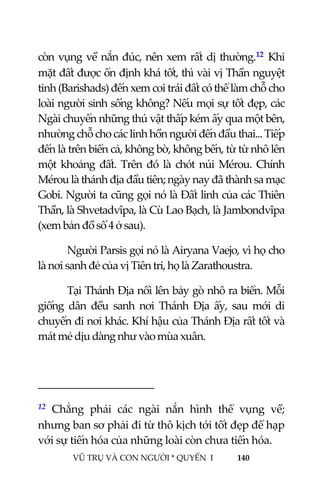  
 
VŨ TRỤ VÀ CON NGƯỜI * QUYỂN  I            140 
 
còn vụng về nắn đúc, nên xem rất dị thường.12 Khi 
mặt đất được ổn định khá tốt, thì vài vị Thần nguyệt 
tinh (Barishads) đến xem coi trái đất có thể làm chỗ cho 
loài người sinh sống không? Nếu mọi sự tốt đẹp, các 
Ngài chuyển những thú vật thấp kém ấy qua một bên, 
nhường chỗ cho các linh hồn người đến đầu thai... Tiếp 
đến là trên biển cả, không bờ, không bến, từ từ nhô lên 
một  khoảng  đất.  Trên  đó  là  chót  núi  Mérou.  Chính 
Mérou là thánh địa đầu tiên; ngày nay đã thành sa mạc 
Gobi. Người ta cũng gọi nó là Đất linh của các Thiên 
Thần, là Shvetadvîpa, là Cù Lao Bạch, là Jambondvîpa 
(xem bản đồ số 4 ở sau). 
Người Parsis gọi nó là Airyana Vaejo, vì họ cho 
là nơi sanh đẻ của vị Tiên tri, họ là Zarathoustra. 
Tại Thánh Địa nổi lên bảy gò nhô ra biển. Mỗi 
giống  dân  đều  sanh  nơi  Thánh  Địa  ấy,  sau  mới  di 
chuyển đi nơi khác. Khí hậu của Thánh Địa rất tốt và 
mát mẻ dịu dàng như vào mùa xuân. 
                                           
12  Chẳng  phải  các  ngài  nắn  hình  thể  vụng  về; 
nhưng ban sơ phải đi từ thô kịch tới tốt đẹp để hạp 
với sự tiến hóa của những loài còn chưa tiến hóa. 
 