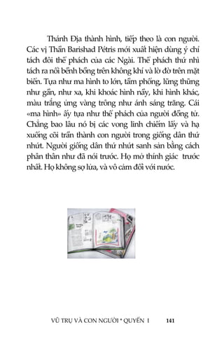  
 
VŨ TRỤ VÀ CON NGƯỜI * QUYỂN  I            141 
 
Thánh Địa thành hình, tiếp theo là con người. 
Các vị Thần Barishad Pétris mới xuất hiện dùng ý chí 
tách đôi thể phách của các Ngài. Thể phách thứ nhì 
tách ra nổi bềnh bồng trên không khí và lờ đờ trên mặt 
biển. Tựa như ma hình to lớn, tầm phổng, lững thững 
như gần, như xa, khi khoác hình nầy, khi hình khác, 
màu trắng ửng vàng trông như ánh sáng trăng. Cái 
«ma hình» ấy tựa như thể phách của người đồng tử. 
Chẳng bao lâu nó bị các vong linh chiếm lấy và hạ 
xuống cõi trần thành con người trong giống dân thứ 
nhứt. Người giống dân thứ nhứt sanh sản bằng cách 
phân thân như đã nói trước. Họ mở thính giác  trước 
nhất. Họ không sợ lửa, và vô cảm đối với nước. 
 
   
 