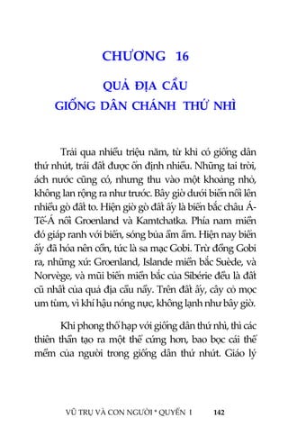  
 
VŨ TRỤ VÀ CON NGƯỜI * QUYỂN  I            142 
 
1 8CHƯƠNG   16 
QUẢ  ĐỊA  CẦU 
GIỐNG  DÂN  CHÁNH   THỨ  NHÌ  
 
Trải qua nhiều triệu năm, từ khi có giống dân 
thứ nhứt, trái đất được ổn định nhiều. Những tai trời, 
ách nước cũng có, nhưng thu vào một khoảng nhỏ, 
không lan rộng ra như trước. Bây giờ dưới biển nổi lên 
nhiều gò đất to. Hiện giờ gò đất ấy là biển bắc châu Á‐
Tế‐Á nối Groenland và Kamtchatka. Phía nam miền 
đó giáp ranh với biển, sóng bủa ầm ầm. Hiện nay biển 
ấy đã hóa nên cồn, tức là sa mạc Gobi. Trừ đồng Gobi 
ra, những xứ: Groenland, Islande miền bắc Suède, và 
Norvège, và mũi biển miền bắc của Sibérie đều là đất 
cũ nhất của quả địa cầu nầy. Trên đất ấy, cây cỏ mọc 
um tùm, vì khí hậu nóng nực, không lạnh như bây giờ.  
Khi phong thổ hạp với giống dân thứ nhì, thì các 
thiên thần tạo ra một thể cứng hơn, bao bọc cái thể 
mềm  của  người  trong  giống  dân  thứ  nhứt.  Giáo  lý 
 