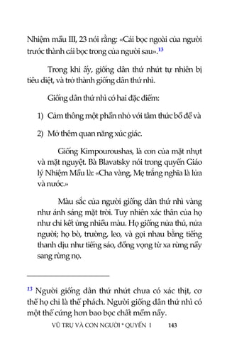  
 
VŨ TRỤ VÀ CON NGƯỜI * QUYỂN  I            143 
 
Nhiệm mầu III, 23 nói rằng: «Cái bọc ngoài của người 
trước thành cái bọc trong của người sau».13 
Trong khi ấy, giống dân thứ nhứt tự nhiên bị 
tiêu diệt, và trở thành giống dân thứ nhì. 
Giống dân thứ nhì có hai đặc điểm: 
1) Cảm thông một phần nhỏ với tâm thức bồ đề và 
2) Mở thêm quan năng xúc giác. 
Giống Kimpouroushas, là con của mặt nhựt 
và mặt nguyệt. Bà Blavatsky nói trong quyển Giáo 
lý Nhiệm Mầu là: «Cha vàng, Mẹ trắng nghĩa là lửa 
và nước.» 
Màu sắc của người giống dân thứ nhì vàng 
như ánh sáng mặt trời. Tuy nhiên xác thân của họ 
như chỉ kết ửng nhiều màu. Họ giống nửa thú, nửa 
người; họ bò, trường, leo, và gọi nhau bằng tiếng 
thanh dịu như tiếng sáo, đồng vọng từ xa rừng nầy 
sang rừng nọ. 
                                           
13 Người giống dân thứ nhứt chưa có xác thịt, cơ 
thể họ chỉ là thể phách. Người giống dân thứ nhì có 
một thể cứng hơn bao bọc chất mềm nầy. 
 