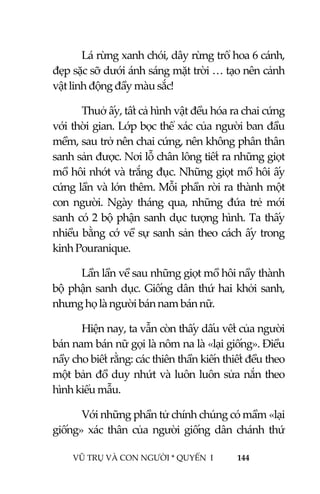  
 
VŨ TRỤ VÀ CON NGƯỜI * QUYỂN  I            144 
 
Lá rừng xanh chói, dây rừng trổ hoa 6 cánh, 
đẹp sặc sỡ dưới ánh sáng mặt trời … tạo nên cảnh 
vật linh động đầy màu sắc! 
Thuở ấy, tất cả hình vật đều hóa ra chai cứng 
với thời gian. Lớp bọc thể xác của người ban đầu 
mềm, sau trở nên chai cứng, nên không phân thân 
sanh sản được. Nơi lỗ chân lông tiết ra những giọt 
mồ hôi nhớt và trắng đục. Những giọt mồ hôi ấy 
cứng lần và lớn thêm. Mỗi phần rời ra thành một 
con  người.  Ngày  tháng  qua,  những  đứa  trẻ  mới 
sanh có 2 bộ phận sanh dục tượng hình. Ta thấy 
nhiều bằng cớ về sự sanh sản theo cách ấy trong 
kinh Pouranique. 
Lần lần về sau những giọt mồ hôi nầy thành 
bộ phận sanh dục. Giống dân thứ hai khởi sanh, 
nhưng họ là người bán nam bán nữ.  
Hiện nay, ta vẫn còn thấy dấu vết của người 
bán nam bán nữ gọi là nôm na là «lại giống». Điều 
nầy cho biết rằng: các thiên thần kiến thiết đều theo 
một bản đồ duy nhứt và luôn luôn sửa nắn theo 
hình kiểu mẫu.  
Với những phần tử chính chúng có mầm «lại 
giống»  xác  thân  của  người  giống  dân  chánh  thứ 
 