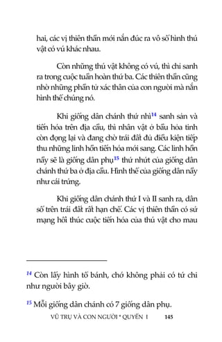  
 
VŨ TRỤ VÀ CON NGƯỜI * QUYỂN  I            145 
 
hai, các vị thiên thần mới nắn đúc ra vô số hình thú 
vật có vú khác nhau. 
Còn những thú vật không có vú, thì chỉ sanh 
ra trong cuộc tuần hoàn thứ ba. Các thiên thần cũng 
nhờ những phần tử xác thân của con người mà nắn 
hình thể chúng nó. 
Khi giống dân chánh thứ nhì14 sanh sản và 
tiến hóa trên địa cầu, thì nhân vật ở bầu hỏa tinh 
còn đọng lại và đang chờ trái đất đủ điều kiện tiếp 
thu những linh hồn tiến hóa mới sang. Các linh hồn 
nầy sẽ là giống dân phụ15 thứ nhứt của giống dân 
chánh thứ ba ở địa cầu. Hình thể của giống dân nầy 
như cái trứng. 
Khi giống dân chánh thứ I và II sanh ra, dân 
số trên trái đất rất hạn chế. Các vị thiên thần có sứ 
mạng hối thúc cuộc tiến hóa của thú vật cho mau 
                                           
14 Còn lấy hình tổ bánh, chớ không phải có tứ chi 
như người bây giờ.  
15 Mỗi giống dân chánh có 7 giống dân phụ. 
 