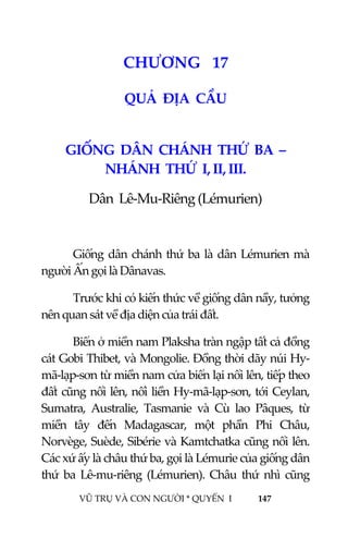  
 
VŨ TRỤ VÀ CON NGƯỜI * QUYỂN  I            147 
 
1 9CHƯƠNG   17 
QUẢ  ĐỊA  CẦU 
 
GIỐNG  DÂN  CHÁNH  THỨ  BA  – 
NHÁNH  THỨ  I, II, III. 
Dân  Lê‐Mu‐Riêng (Lémurien) 
 
Giống dân chánh thứ ba là dân Lémurien mà 
người Ấn gọi là Dânavas. 
Trước khi có kiến thức về giống dân nầy, tưởng 
nên quan sát về địa diện của trái đất. 
Biển ở miền nam Plaksha tràn ngập tất cả đồng 
cát Gobi Thibet, và Mongolie. Đồng thời dãy núi Hy‐
mã‐lạp‐sơn từ miền nam cửa biển lại nổi lên, tiếp theo 
đất cũng nổi lên, nối liền Hy‐mã‐lạp‐sơn, tới Ceylan, 
Sumatra,  Australie,  Tasmanie  và  Cù  lao  Pâques,  từ 
miền  tây  đến  Madagascar,  một  phần  Phi  Châu, 
Norvège, Suède, Sibérie và Kamtchatka cũng nổi lên. 
Các xứ ấy là châu thứ ba, gọi là Lémurie của giống dân 
thứ  ba  Lê‐mu‐riêng  (Lémurien).  Châu  thứ  nhì  cũng 
 