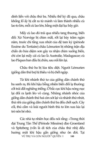  
 
VŨ TRỤ VÀ CON NGƯỜI * QUYỂN  I            148 
 
dính liền với châu thứ ba. Nhiều thế kỷ đã qua, châu 
khổng lồ ấy bị cắt ra từ mảnh và làm thành nhiều cù 
lao to lớn, mỗi cù lao lớn, bằng một đại lục bây giờ. 
Mấy cù lao đó trải qua nhiều tang thuơng, biến 
đổi: Xứ Norvège bị chìm mất, rốt lại bảy trăm ngàn 
năm, trước chỉ tằng xưa nhứt của đệ tam kỷ (période 
Eocène du Tertiaire) châu Lémurien bị những trận địa 
chấn do hỏa diệm sơn gây ra nhận chìm xuống biển, 
chỉ còn lại mấy cái cù lao là Australie, Madagascar; cù 
lao Pâques ban đầu bị chôn, sau nổi lên lại.  
Châu thứ ba bị lửa tiêu diệt. Người Lémurien 
(giống dân thứ ba) bị thiêu và bị chết ngộp. 
Từ khi nhánh thứ tư của giống dân chánh thứ 
ba sanh ra, thì khí hậu bỗng nhiên biến đổi lạ thường: 
cốt trái đất nghiêng triềng. Ở bắc cực khí hậu nóng nực 
lại đổi ra lạnh lẽo vô cùng. Những nhánh nhóc của 
giống dân chánh thứ hai còn sót lại và nhánh thứ nhứt, 
thứ nhì của giống dân chánh thứ ba đều chết sạch. Cây 
cối, thú cầm và loài người hình thù to lớn xưa kia lại 
trở nên bé nhỏ. 
Các nhà tự nhiên học đều nói rằng: «Trong thời 
đại Trung Tân Thế (Période Miocène) đảo Groenland 
và  Spitzberg  (vốn  là  di  tích  của  châu  thứ  nhì)  đều 
hưởng  một  khí  hậu  gần  giống  như  ôn  đới.  Tại 
 