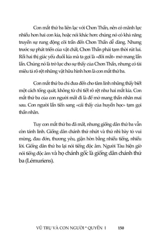 
 
VŨ TRỤ VÀ CON NGƯỜI * QUYỂN  I            150 
 
Con mắt thứ ba liên lạc với Chơn Thần, nên có mãnh lực 
nhiều hơn hai con kia, hoặc nói khác hơn: chúng nó có khả năng 
truyền sự rung động cõi trần đến Chơn Thần dễ dàng. Nhưng 
trước sự phát triển của vật chất, Chơn Thần phải tạm thời rút lui. 
Rồi hai thị giác yếu đuối kia mà ta gọi là «đôi mắt» mở mang lần 
lần. Chúng nó là trở lực cho sự thấy của Chơn Thần, nhưng có tài 
miêu tả rõ rệt những vật hữu hình hơn là con mắt thứ ba. 
Con mắt thứ ba chỉ đưa đến cho tâm linh những thấy biết  
một cách tổng quát, không từ chi tiết rõ rệt như hai mắt kia. Con 
mắt thứ ba của con người mất đi là để mở mang thần nhãn mai 
sau. Con người lần tiến sang «cái thấy của huyền học» tạm gọi 
thần nhãn. 
Tuy con mắt thứ ba đã mất, nhưng giống dân thứ ba vẫn 
còn tánh linh. Giống dân chánh thứ nhứt và thứ nhì bày tỏ vui 
mừng, đau đớn, thương yêu, giận hờn bằng nhiều tiếng, nhiều 
lời. Giống dân thứ ba lại nói tiếng độc âm. Người Tàu hiện giờ 
nói tiếng độc âm và họ chánh gốc là giống dân chánh thứ 
ba (Lémuriens).  
 