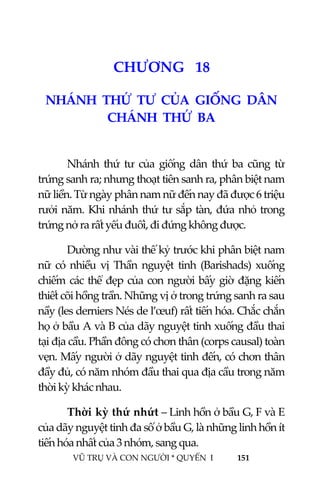  
 
VŨ TRỤ VÀ CON NGƯỜI * QUYỂN  I            151 
 
2 0CHƯƠNG   18 
NHÁNH  THỨ  TƯ  CỦA  GIỐNG  DÂN  
CHÁNH  THỨ  BA 
 
Nhánh  thứ  tư  của  giống  dân  thứ  ba  cũng  từ 
trứng sanh ra; nhưng thoạt tiên sanh ra, phân biệt nam 
nữ liền. Từ ngày phân nam nữ đến nay đã được 6 triệu 
rưởi năm. Khi nhánh thứ tư sắp tàn, đứa nhỏ trong 
trứng nở ra rất yếu đuối, đi đứng không được. 
Dường như vài thế kỷ trước khi phân biệt nam 
nữ  có  nhiều  vị  Thần  nguyệt  tinh  (Barishads)  xuống 
chiếm các thể đẹp của con người bấy giờ đặng kiến 
thiết cõi hồng trần. Những vị ở trong trứng sanh ra sau 
nầy (les derniers Nés de l’œuf) rất tiến hóa. Chắc chắn 
họ ở bầu A và B của dãy nguyệt tinh xuống đầu thai 
tại địa cầu. Phần đông có chơn thân (corps causal) toàn 
vẹn. Mấy người ở dãy nguyệt tinh đến, có chơn thân 
đầy đủ, có năm nhóm đầu thai qua địa cầu trong năm 
thời kỳ khác nhau. 
Thời kỳ thứ nhứt – Linh hồn ở bầu G, F và E 
của dãy nguyệt tinh đa số ở bầu G, là những linh hồn ít 
tiến hóa nhất của 3 nhóm, sang qua. 
 