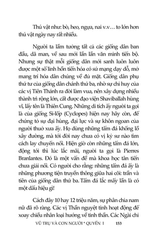  
 
VŨ TRỤ VÀ CON NGƯỜI * QUYỂN  I            153 
 
Thú vật như: bò, heo, ngựa, nai v.v… to lớn hơn 
thú vật ngày nay rất nhiều. 
Người ta lầm tưởng tất cả các giống dân ban 
đầu, dã man, về sau mới lần lần văn minh tiến bộ. 
Nhưng  sự  thật  mỗi  giống  dân  mới  sanh  luôn  luôn 
được một số linh hồn tiến hóa có sứ mạng dạy dỗ, mở 
mang trí hóa dân chúng về đủ mặt. Giống dân phụ 
thứ tư của giống dân chánh thứ ba, nhờ sự chỉ huy của 
các vị Tiên Thánh ra đời làm vua, nên xây dựng nhiều 
thành trì rộng lớn, cất được đạo viện Shaviballah hùng 
vĩ, lấy tên là Thiên Cung. Những di tích ấy người ta gọi 
là của giống Si‐lốp  (Cyclopes) hiện nay hãy  còn,  để 
chứng tỏ sự đại hùng, đại lực và sự khôn ngoan của 
người thuở xưa ấy. Họ dùng những tấm đá khổng lồ 
xây đường, mà tới đời nay chưa có vị kỷ sư nào tìm 
cách lay chuyển nổi. Hiện giờ còn những tấm đá lớn, 
động  tới  thì  lúc  lắc  mãi,  người  ta  gọi  là  Pierres 
Branlantes. Đó là một vấn  đề mà khoa học  tân tiến 
chưa giải nổi. Có người cho rằng: những tấm đá ấy là 
những phương tiện truyền thông giữa hai cõi: trần và 
tiên của giống dân thứ ba. Tấm đá lắc mấy lần là có 
một dấu hiệu gì! 
Cách đây 10 hay 12 triệu năm, sự phân chia nam 
nữ đã rõ ràng. Các vị Thần nguyệt tinh hoạt động để 
xoay chiều nhân loại hướng về tinh thần. Các Ngài chỉ 
 