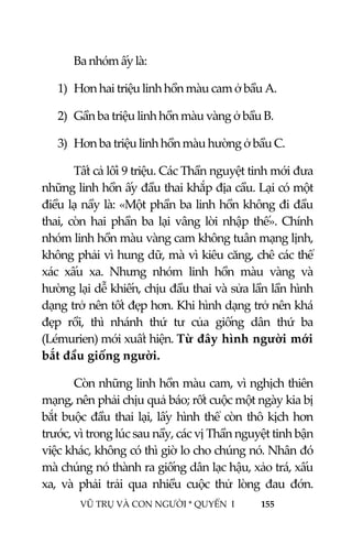  
 
VŨ TRỤ VÀ CON NGƯỜI * QUYỂN  I            155 
 
  Ba nhóm ấy là: 
1) Hơn hai triệu linh hồn màu cam ở bầu A. 
2) Gần ba triệu linh hồn màu vàng ở bầu B. 
3) Hơn ba triệu linh hồn màu hường ở bầu C. 
  Tất cả lối 9 triệu. Các Thần nguyệt tinh mới đưa 
những linh hồn ấy đầu thai khắp địa cầu. Lại có một 
điều lạ nầy là: «Một phần ba linh hồn không đi đầu 
thai,  còn  hai  phần  ba  lại  vâng  lời  nhập  thế».  Chính 
nhóm linh hồn màu vàng cam không tuân mạng lịnh, 
không phải vì hung dữ, mà vì kiêu căng, chê các thể 
xác  xấu  xa.  Nhưng  nhóm  linh  hồn  màu  vàng  và 
hường lại dễ khiến, chịu đầu thai và sửa lần lần hình 
dạng trở nên tốt đẹp hơn. Khi hình dạng trở nên khá 
đẹp  rồi,  thì  nhánh  thứ  tư  của  giống  dân  thứ  ba 
(Lémurien) mới xuất hiện. Từ đây hình người mới 
bắt đầu giống người.  
  Còn những linh hồn màu cam, vì nghịch thiên 
mạng, nên phải chịu quả báo; rốt cuộc một ngày kia bị 
bắt buộc đầu thai lại, lấy hình thể còn thô kịch hơn 
trước, vì trong lúc sau nầy, các vị Thần nguyệt tinh bận 
việc khác, không có thì giờ lo cho chúng nó. Nhân đó 
mà chúng nó thành ra giống dân lạc hậu, xảo trá, xấu 
xa,  và  phải  trải  qua  nhiều  cuộc  thử  lòng  đau  đớn. 
 