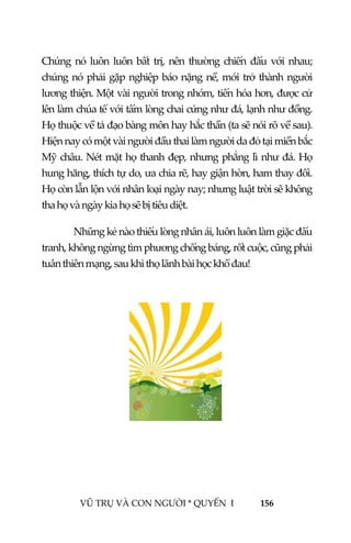  
 
VŨ TRỤ VÀ CON NGƯỜI * QUYỂN  I            156 
 
Chúng nó  luôn luôn bất trị, nên thường chiến đấu với nhau; 
chúng nó phải gặp nghiệp báo nặng nề, mới trở thành người 
lương thiện. Một vài người trong nhóm, tiến hóa hơn, được cử 
lên làm chúa tể với tấm lòng chai cứng như đá, lạnh như đồng. 
Họ thuộc về tả đạo bàng môn hay hắc thần (ta sẽ nói rõ về sau). 
Hiện nay có một vài người đầu thai làm người da đỏ tại miền bắc 
Mỹ châu. Nét mặt họ thanh đẹp, nhưng phẳng lì như đá. Họ 
hung hăng, thích tự do, ưa chia rẽ, hay giận hờn, ham thay đổi. 
Họ còn lẫn lộn với nhân loại ngày nay; nhưng luật trời sẽ không 
tha họ và ngày kia họ sẽ bị tiêu diệt. 
  Những kẻ nào thiếu lòng nhân ái, luôn luôn làm giặc đấu 
tranh, không ngừng tìm phương chống báng, rốt cuộc, cũng phải 
tuân thiên mạng, sau khi thọ lãnh bài học khổ đau!  
 