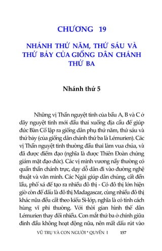  
 
VŨ TRỤ VÀ CON NGƯỜI * QUYỂN  I            157 
 
2 1CHƯƠNG   19 
NHÁNH  THỨ  NĂM,  THỨ  SÁU  VÀ  
THỨ  BẢY  CỦA GIỐNG  DÂN  CHÁNH  
THỨ  BA 
 
Nhánh thứ 5 
   
  Những vị Thần nguyệt tinh của bầu A, B và C ở 
dãy nguyệt tinh mới đầu thai xuống địa cầu để giúp 
đức Bàn Cổ lập ra giống dân phụ thứ năm, thứ sáu và 
thứ bảy (của giống dân chánh thứ ba là Lémurien). Các 
vị Thần nguyệt tinh thường đầu thai làm vua chúa, và 
đã được điểm đạo (nghĩa là được Thiên Đoàn chứng 
giám mặt đạo đức). Các vị minh vương nầy thường có 
quần thần chánh trực, dạy dỗ dân đi vào đường nghệ 
thuật và văn minh. Các Ngài giúp dân chúng, cất đền 
lầu, phố xá để tạo ra nhiều đô thị ‐ Có đô thị lớn hiện 
giờ còn để dấu là đô thị Madagascar, cùng nhiều đô thị 
khác nữa đều cất theo kiểu Si‐lớp, nghĩa là có tính cách 
hùng  vĩ  phi  thường.  Với  thời  gian  hình  thể  dân 
Lémurien thay đổi nhiều. Con mắt thứ ba ở chính giữa 
đỉnh đầu không hoạt động nữa, nên mất dấu rút vào 
 