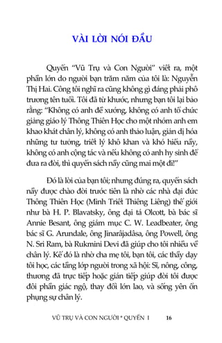  
 
VŨ TRỤ VÀ CON NGƯỜI * QUYỂN  I            16 
 
VÀI  LỜI  NÓI  ĐẦU  
 
Quyển  “Vũ  Trụ  và  Con  Người”  viết  ra,  một 
phần lớn do người bạn trăm năm của tôi là: Nguyễn 
Thị Hai. Công tôi nghĩ ra cũng không gì đáng phải phô 
trương tên tuổi. Tôi đã từ khước, nhưng bạn tôi lại bảo 
rằng: “Không có anh đề xướng, không có anh tổ chức 
giảng giáo lý Thông Thiên Học cho một nhóm anh em 
khao khát chân lý, không có anh thảo luận, giản dị hóa 
những tư tưởng, triết lý khô khan và khó hiểu nầy, 
không có anh cộng tác và nếu không có anh hy sinh để 
đưa ra đời, thì quyển sách nầy cũng mai một đi!”  
Đó là lời của bạn tôi; nhưng đúng ra, quyển sách 
nầy được chào đời trước tiên là nhờ các nhà đại đức 
Thông Thiên Học (Minh Triết Thiêng Liêng) thế giới 
như bà H. P. Blavatsky, ông đại tá Olcott, bà bác sĩ 
Annie Besant, ông giám mục C. W. Leadbeater, ông 
bác sĩ G. Arundale, ông Jinarâjadâsa, ông Powell, ông 
N. Sri Ram, bà Rukmini Devi đã giúp cho tôi nhiều về 
chân lý. Kế đó là nhờ cha mẹ tôi, bạn tôi, các thầy dạy 
tôi học, các tầng lớp người trong xã hội: Sĩ, nông, công, 
thương đã trực tiếp hoặc gián tiếp giúp đời tôi được 
đôi phần giác ngộ, thay đổi lớn lao, và sống yên ổn 
phụng sự chân lý. 
 