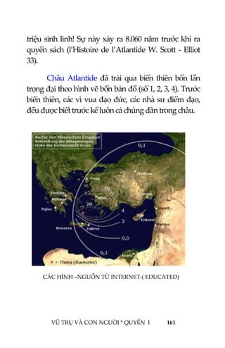  
 
VŨ TRỤ VÀ CON NGƯỜI * QUYỂN  I            161 
 
triệu sinh linh! Sự này xảy ra 8.060 năm trước khi ra 
quyển sách (l’Histoire de l’Atlantide W. Scott ‐ Elliot 
33). 
Châu Atlantide đã trải qua biến thiên bốn lần 
trọng đại theo hình vẽ bốn bản đồ (số 1, 2, 3, 4). Trước 
biến thiên, các vì vua đạo đức, các nhà sư điểm đạo, 
đều được biết trước kể luôn cả chúng dân trong châu. 
 
 
 
 
 
 
 
 
 
 
 
CÁC HÌNH –NGUỒN TỪ INTERNET‐( EDUCATED)
 