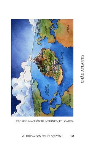  
 
VŨ TRỤ VÀ CON NGƯỜI * 162
 
 
 
 
 
 
 
 
 
 
 
 
 
 
 
 
 
 
 
 
 
 QUYỂN  I              
 
 
CHÂU ATLANTIS 
‐( EDUCATED)CÁC HÌNH –NGUỒN TỪ INTERNET
 