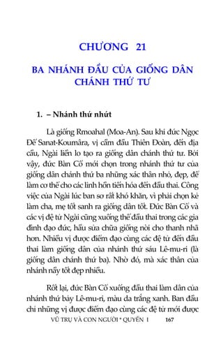  
 
VŨ TRỤ VÀ CON NGƯỜI * QUYỂN  I            167 
 
2 3CHƯƠNG   21 
BA  NHÁNH  ĐẦU  CỦA  GIỐNG  DÂN  
CHÁNH  THỨ  TƯ 
 
1. – Nhánh thứ nhứt 
Là giống Rmoahal (Moa‐An). Sau khi đức Ngọc 
Đế Sanat‐Koumâra, vị cầm đầu Thiên Đoàn, đến địa 
cầu, Ngài liền lo tạo ra giống dân chánh thứ tư. Bởi 
vậy, đức Bàn Cổ mới chọn trong nhánh thứ tư của 
giống dân chánh thứ ba những xác thân nhỏ, đẹp, để 
làm cơ thể cho các linh hồn tiến hóa đến đầu thai. Công 
việc của Ngài lúc ban sơ rất khó khăn, vì phải chọn kẻ 
làm cha, mẹ tốt sanh ra giống dân tốt. Đức Bàn Cổ và 
các vị đệ tử Ngài cũng xuống thế đầu thai trong các gia 
đình đạo đức, hầu sửa chữa giống nòi cho thanh nhã 
hơn. Nhiều vị được điểm đạo cùng các đệ tử đến đầu 
thai  làm  giống  dân  của  nhánh  thứ  sáu  Lê‐mu‐ri  (là 
giống dân chánh thứ ba). Nhờ đó, mà xác thân của 
nhánh nầy tốt đẹp nhiều. 
Rốt lại, đức Bàn Cổ xuống đầu thai làm dân của 
nhánh thứ bảy Lê‐mu‐ri, màu da trắng xanh. Ban đầu 
chỉ những vị được điểm đạo cùng các đệ tử mới được 
 
