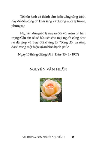  
 
VŨ TRỤ VÀ CON NGƯỜI * QUYỂN  I            17 
 
Tôi tôn kính và thành tâm hiến dâng công trình 
này để đền công ơn khai sáng và dưỡng nuôi lý tưởng 
phụng sự.  
Nguyện đưa giáo lý này ra đời với niềm tin trân 
trọng: Cầu xin nó sẽ hữu ích cho mọi người cũng như 
nó đã giúp và thay đổi chúng tôi “Sống đời và sống 
đạo” trong một hiện tại an bình hạnh phúc. 
Ngày 15 tháng Giêng Đinh Dậu (13 ‐ 2 ‐ 1957) 
 
NGUY Ễ N  VĂ N  HUẤ N   
 
 
 
 
 
 
 
 