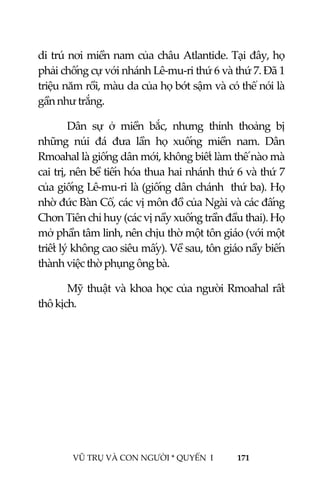  
 
VŨ TRỤ VÀ CON NGƯỜI * QUYỂN  I            171 
 
di trú nơi miền nam của châu Atlantide. Tại đây, họ 
phải chống cự với nhánh Lê‐mu‐ri thứ 6 và thứ 7. Đã 1 
triệu năm rồi, màu da của họ bớt sậm và có thể nói là 
gần như trắng. 
Dân  sự  ở  miền  bắc,  nhưng  thỉnh  thoảng  bị 
những  núi  đá  đưa  lần  họ  xuống  miền  nam.  Dân 
Rmoahal là giống dân mới, không biết làm thế nào mà 
cai trị, nên bề tiến hóa thua hai nhánh thứ 6 và thứ 7 
của giống Lê‐mu‐ri là (giống dân chánh  thứ ba). Họ 
nhờ đức Bàn Cổ, các vị môn đồ của Ngài và các đấng 
Chơn Tiên chỉ huy (các vị nầy xuống trần đầu thai). Họ 
mở phần tâm linh, nên chịu thờ một tôn giáo (với một 
triết lý không cao siêu mấy). Về sau, tôn giáo nầy biến 
thành việc thờ phụng ông bà. 
Mỹ thuật và khoa học của người Rmoahal rất 
thô kịch. 
 
 
 
 
 
 