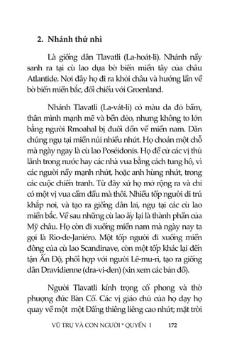  
 
VŨ TRỤ VÀ CON NGƯỜI * QUYỂN  I            172 
 
2. Nhánh thứ nhì 
  Là  giống  dân  Tlavatli  (La‐hoát‐li).  Nhánh  nầy 
sanh  ra  tại  cù  lao  dựa  bờ  biển  miền  tây  của  châu 
Atlantide. Nơi đây họ đi ra khỏi châu và hướng lần về 
bờ biển miền bắc, đối chiếu với Groenland. 
Nhánh Tlavatli (La‐vát‐li) có màu da đỏ bầm, 
thân mình mạnh mẽ và bền dẻo, nhưng không to lớn 
bằng người Rmoahal bị đuổi dồn về miền nam. Dân 
chúng ngụ tại miền núi nhiều nhứt. Họ choán một chỗ 
mà ngày ngay là cù lao Poséidonis. Họ đề cử các vị thủ 
lãnh trong nước hay các nhà vua bằng cách tung hô, vì 
các người nầy mạnh nhứt, hoặc anh hùng nhứt, trong 
các cuộc chiến tranh. Từ đây xứ họ mở rộng ra và chỉ 
có một vị vua cầm đầu mà thôi. Nhiều tốp người di trú 
khắp nơi, và tạo ra giống dân lai, ngụ tại các cù lao 
miền bắc. Về sau những cù lao ấy lại là thành phần của 
Mỹ châu. Họ còn đi xuống miền nam mà ngày nay ta 
gọi là  Rio‐de‐Janiéro. Một  tốp  người  đi  xuống miền 
đông của cù lao Scandinave, còn một tốp khác lại đến 
tận Ấn Độ, phối hợp với người Lê‐mu‐ri, tạo ra giống 
dân Dravidienne (dra‐vi‐den) (xin xem các bản đồ). 
Người  Tlavatli  kính  trọng  cổ  phong  và  thờ 
phượng đức Bàn Cổ. Các vị giáo chủ của họ dạy họ 
quay về một  một Đấng thiêng liêng cao nhứt; mặt trời 
 