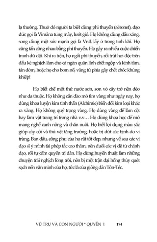  
 
VŨ TRỤ VÀ CON NGƯỜI * QUYỂN  I            174 
 
lạ thường. Thuở đó người ta biết dùng phi thuyền (aéronef), đạo 
đức gọi là Vimâna tung mây, lướt gió. Họ không dùng dầu xăng, 
song dùng một sức mạnh gọi là Vrill, lấy ở trong tinh khí. Họ 
cũng tấn công nhau bằng phi thuyền. Họ gây ra nhiều cuộc chiến 
tranh dữ dội. Khi ra trận, họ ngồi phi thuyền, rồi trút hơi độc trên 
đầu kẻ nghịch làm cho cả ngàn quân lính chết ngộp và kinh tâm, 
tán đởm, hoặc họ cho bom nổ, văng tứ phía gây chết chóc khủng 
khiếp! 
Họ biết chế một thứ nước sơn, sơn vỏ cây trở nên dẻo 
như da thuộc. Họ không cần đào mỏ tìm vàng như ngày nay, họ 
dùng khoa luyện kim tinh thần (Alchimie) biến đổi kim loại khác 
ra vàng. Họ không quý trọng vàng. Họ dùng vàng để làm cột 
hay làm vật trang trí trong nhà v.v… Họ dùng khoa học để mở 
mang nghề canh nông và chăn nuôi. Họ biết lợi dụng màu sắc 
giúp cây cối và thú vật tăng trưởng, hoặc trị dứt các bịnh do vi 
trùng. Ban đầu, công phu của họ rất tốt đẹp, nhưng về sau các vị 
đạo sĩ ỷ mình tài phép tắc cao thâm, nên đuổi các vị đệ tử chánh 
đạo, rồi tự cầm quyền trị dân. Họ dùng huyền thuật làm những 
chuyện trái nghịch lòng trời, nên bị một trận đại hồng thủy quét 
sạch nền văn minh của họ, tức là của giống dân Tôn‐Téc.   
 