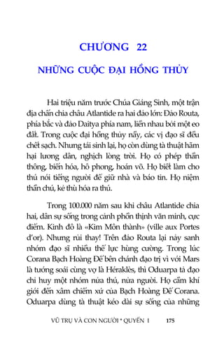  
 
VŨ TRỤ VÀ CON NGƯỜI * QUYỂN  I            175 
 
2 4CHƯƠNG   22 
NHỮNG  CUỘC  ĐẠI  HỒNG  THỦY 
 
Hai triệu năm trước Chúa Giáng Sinh, một trận 
địa chấn chia châu Atlantide ra hai đảo lớn: Đảo Routa, 
phía bắc và đảo Daitya phía nam, liền nhau bởi một eo 
đất. Trong cuộc đại hồng thủy nầy, các vị đạo sĩ đều 
chết sạch. Nhưng tái sinh lại, họ còn dùng tà thuật hãm 
hại  lương  dân,  nghịch  lòng  trời.  Họ  có  phép  thần 
thông, biến hóa, hô phong, hoán võ. Họ biết làm cho 
thú nói tiếng người để giữ nhà và báo tin. Họ niệm 
thần chú, kẻ thù hóa ra thú. 
Trong 100.000 năm sau khi châu Atlantide chia 
hai, dân sự sống trong cảnh phồn thịnh văn minh, cực 
điểm. Kinh đô là «Kim Môn thành» (ville aux Portes 
d’or). Nhưng rủi thay! Trên đảo Routa lại nảy sanh 
nhóm  đạo  sĩ  nhiều  thế  lực  hùng  cường.  Trong  lúc 
Corana Bạch Hoàng Đế bên chánh đạo trị vì với Mars 
là tướng soái cùng vợ là Héraklès, thì Oduarpa tả đạo 
chỉ huy một nhóm nửa thú, nửa người. Họ cầm khí 
giới đến xâm chiếm xứ của Bạch Hoàng Đế Corana. 
Oduarpa dùng tà thuật kéo dài sự sống của những 
 