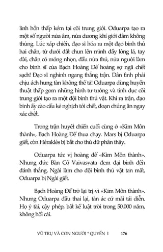  
 
VŨ TRỤ VÀ CON NGƯỜI * QUYỂN  I            176 
 
linh hồn thấp kém tại cõi trung giới. Oduarpa tạo ra 
một số người nửa âm, nửa dương khí giới đâm không 
thủng. Lúc xáp chiến, đạo sĩ hóa ra một đạo binh thú 
hai chân, từ dưới đất chun lên mình đầy lông lá, tay 
dài, chân có móng nhọn, đầu nửa thú, nửa người làm 
cho  binh  sĩ  của  Bạch  Hoàng  Đế  hoảng  sợ  ngã  chết 
sạch! Đạo sĩ nghinh ngang thắng trận. Dân tình phải 
chịu ách hung tàn không thể tả! Oduarpa dùng huyền 
thuật thấp gom những hình tư tưởng và tính dục cõi 
trung giới tạo ra một đội binh thú vật. Khi ra trận, đạo 
binh ấy cào cấu kẻ nghịch tới chết, đoạn chúng ăn ngay 
xác chết. 
Trong trận huyết chiến cuối cùng ở «Kim Môn 
thành», Bạch Hoàng Đế thua chạy. Mars bị Oduarpa 
giết, còn Héraklès bị bắt cho thú dữ phân thây. 
Oduarpa  tức  vị  hoàng  đế  «Kim  Môn  thành». 
Nhưng  đức  Bàn  Cổ  Vaivasvata  đem  đại  binh  đến 
đánh thắng. Ngài làm cho đội binh thú vật tan mất, 
Oduarpa bị Ngài giết. 
Bạch Hoàng Đế trở lại trị vì «Kim Môn thành». 
Nhưng Oduarpa đầu thai lại, tàn ác cứ mãi tái diễn. 
Họ ỷ tài, cậy phép, bất kể luật trời trong 50.000 năm, 
không hối cải. 
 