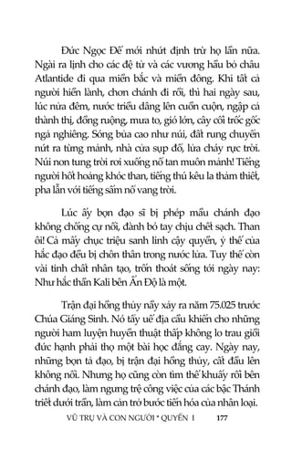  
 
VŨ TRỤ VÀ CON NGƯỜI * QUYỂN  I            177 
 
Đức Ngọc Đế mới nhứt định trừ họ lần nữa. 
Ngài ra lịnh cho các đệ tử và các vương hầu bỏ châu 
Atlantide đi qua miền bắc và miền đông. Khi tất cả 
người hiền lành, chơn chánh đi rồi, thì hai ngày sau, 
lúc nửa đêm, nước triều dâng lên cuồn cuộn, ngập cả 
thành thị, đồng ruộng, mưa to, gió lớn, cây cối trốc gốc 
ngả nghiêng. Sóng bủa cao như núi, đất rung chuyển 
nứt ra từng mảnh, nhà cửa sụp đổ, lửa cháy rực trời. 
Núi non tung trời rơi xuống nổ tan muôn mảnh! Tiếng 
người hốt hoảng khóc than, tiếng thú kêu la thảm thiết, 
pha lẫn với tiếng sấm nổ vang trời. 
Lúc  ấy  bọn  đạo  sĩ  bị  phép  mầu  chánh  đạo 
không chống cự nổi, đành bó tay chịu chết sạch. Than 
ôi! Cả mấy chục triệu sanh linh cậy quyền, ỷ thế của 
hắc đạo đều bị chôn thân trong nước lửa. Tuy thế còn 
vài tinh chất nhân tạo, trốn thoát sống tới ngày nay: 
Như hắc thần Kali bên Ấn Độ là một. 
Trận đại hồng thủy nầy xảy ra năm 75.025 trước 
Chúa Giáng Sinh. Nó tẩy uế địa cầu khiến cho những 
người ham luyện huyền thuật thấp không lo trau giồi 
đức hạnh phải thọ một bài học đắng cay. Ngày nay, 
những bọn tả đạo, bị trận đại hồng thủy, cất đầu lên 
không nổi. Nhưng họ cũng còn tìm thế khuấy rối bên 
chánh đạo, làm ngưng trệ công việc của các bậc Thánh 
triết dưới trần, làm cản trở bước tiến hóa của nhân loại. 
 
