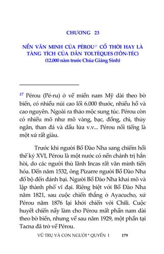  
 
VŨ TRỤ VÀ CON NGƯỜI * QUYỂN  I            179 
 
2 5CHƯƠNG   23 
NỀN  VĂN  MINH  CỦA  PÉROU17  CỔ  THỜI  HAY  LÀ  
TÀNG  TÍCH  CỦA  DÂN  TOLTÈQUES (TÔN‐TÉC) 
(12.000 năm trước Chúa Giáng Sinh) 
 
                                           
17  Pérou  (Pé‐ru)  ở  về  miền  nam  Mỹ  dài  theo  bờ 
biển, có nhiều núi cao lối 6.000 thước, nhiều hồ và 
cao nguyên. Ngoài ra thảo mộc sung túc. Pérou còn 
có  nhiều  mõ  như  mõ  vàng,  bạc,  đồng,  chì,  thủy 
ngân, than đá và dầu lửa v.v... Pérou nổi tiếng là 
một xứ rất giàu. 
  Trước khi người Bồ Đào Nha sang chiếm hồi 
thế kỷ XVI, Pérou là một nước có nền chánh trị hẳn 
hòi, do các người thủ lãnh Incas rất văn minh tiến 
hóa. Đến năm 1532, ông Pizarre người Bồ Đào Nha 
đổ bộ đến đánh bại. Người Bồ Đào Nha khai mõ và 
lập thành phố vĩ đại. Riêng biệt với Bồ Đào Nha 
năm  1821,  sau  cuộc  chiến  thắng  ở  Ayacucho,  xứ 
Pérou  năm  1876  lại  khởi  chiến  với  Chili.  Cuộc 
huyết chiến nầy làm cho Pérou mất phần nam dài 
theo bờ biển, nhưng về sau năm 1929, một phần tại 
Tacna đã trở về Pérou. 
 