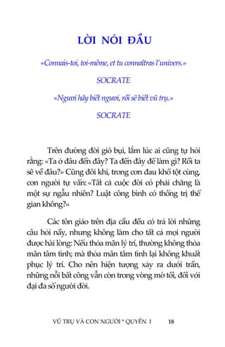  
 
VŨ TRỤ VÀ CON NGƯỜI * QUYỂN  I            18 
 
 0LỜI  NÓI  ĐẦU  
«Connais‐toi, toi‐même, et tu connaîtras l’univers.» 
SOCRATE  
«Ngươi hãy biết ngươi, rồi sẽ biết vũ trụ.» 
SOCRATE  
 
Trên đường đời gió bụi, lắm lúc ai cũng tự hỏi  
rằng: «Ta ở đâu đến đây? Ta đến đây để làm gì? Rồi ta 
sẽ về đâu?» Cũng đôi khi, trong cơn đau khổ tột cùng, 
con người tự vấn: «Tất cả cuộc đời có phải chăng là 
một sự ngẫu nhiên? Luật công bình có thống trị thế 
gian không?» 
Các tôn giáo trên địa cầu đều có trả lời những 
câu hỏi nầy, nhưng không làm cho tất cả mọi người 
được hài lòng: Nếu thỏa mãn lý trí, thường không thỏa 
mãn tâm tình; mà thỏa mãn tâm tình lại không khuất 
phục  lý  trí.  Cho  nên  hiện  tượng  xảy  ra  dưới  trần, 
những nỗi bất công vẫn còn trong vòng mờ tối, đối với 
đại đa số người đời. 
 