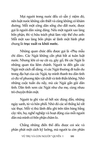  
 
VŨ TRỤ VÀ CON NGƯỜI * QUYỂN  I            181 
 
Mọi người trong nước đều có sẵn ý niệm đó, 
nên luật nước không cần thiết và cũng không có khám 
đường. Mỗi một công dân sống cho đất nước, được 
gọi là người dân xứng đáng. Nếu một người xao lảng 
bổn phận, thì vị hữu trách phải làm việc thế cho anh: 
Mỗi  một  xao lảng  bổn phận sẽ lãnh  một hình  phạt 
chung là: trục xuất ra khỏi nước. 
Những quan chức đều được gọi là «Phụ mẫu 
chi  dân». Các Ngài  không  cần phải bắt  ai tuân luật 
nước. Nhưng khi có sự cãi cọ, gây gổ, thì các Ngài là 
những  quan  tòa  liêm  chánh.  Người  ta  đến  gần  các 
Ngài một cách dễ dàng, vì các Ngài thường đi tuần du 
trong địa hạt của các Ngài, tự mình thanh tra dân tình 
có đủ về phương tiện vật chất và tinh thần không. Nhờ 
những cuộc tuần du nầy, mà các Ngài gần gũi dân 
tình. Dân tình xem các Ngài như cha mẹ, cùng nhau 
trò chuyện thân mật. 
Người ta ghi vào sổ hết sức đúng đắn, những 
ngày sanh, tử và hôn phối. Nhờ đó các sổ thống kê rất 
xác thực. Mỗi vị thủ lãnh đều ghi trên tấm bảng bằng 
cây: tên, họ, nghề nghiệp và hoạt động của mỗi người 
dân mà mình có bổn phận chăm lo. 
Chẳng  những  điền  thổ  đều  được  coi  sóc  và 
phân phát một cách kỹ lưỡng, mà người ta còn phân 
 