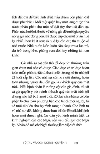  
 
VŨ TRỤ VÀ CON NGƯỜI * QUYỂN  I            182 
 
tích đất đai để biết tánh chất, hầu chăm bón phân đất 
được phì nhiêu. Mỗi một quận hay một làng được nhà 
nước phân phát cho một số đất tùy theo số dân cư. 
Phân nửa huệ lợi, thuộc về nông gia để nuôi gia quyến; 
nông gia nào đông con, thì được cấp cho một phần huê 
lợi nhiều hơn kẻ ít con; số huê lợi còn dư, thì thuộc về 
nhà nước. Nhà nước luôn luôn sẵn sàng mua lúa mì, 
dự trữ trong kho, phòng nạn đói hay những tai nạn 
khác. 
Các nhà sư cất đền thờ tốt đẹp phi thường, trần 
gian chưa nơi nào có được. Giáo dục và trí dục hoàn 
toàn miễn phí cho tất cả thanh niên trong xứ từ nhỏ tới 
21 tuổi sắp lên. Các nhà sư còn lo nuôi dưỡng hoàn 
toàn những người đau ốm gọi là «khách quý của mặt 
trời». Nếu bịnh nhân là rường cột của gia đình, thì tất 
cả gia quyến y trở thành «khách quý của mặt trời» tới 
chừng nào hết bịnh mới thôi. Rốt lại, các nhà sư có bổn 
phận lo chu toàn phương tiện cho tất cả mọi người, từ 
45 tuổi sắp lên cho họ rảnh rang tu hành. Các lãnh tụ 
và nhà sư, đều không được hưu trí lúc 45 tuổi, khi bịnh 
hoạn mới được nghỉ. Cư dân yêu kính minh triết và 
kinh nghiệm của các Ngài, nên yêu cầu giữ các Ngài 
lại. Nhân đó mà các Ngài thường làm việc tới chết. 
 