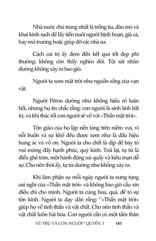  
 
VŨ TRỤ VÀ CON NGƯỜI * QUYỂN  I            183 
 
Nhà nước chú trọng nhất là trồng tỉa, đào mỏ và 
khai kinh rạch để lấy tiền nuôi người bịnh hoạn, già cả, 
hay mở trường hoặc giúp đỡ các nhà sư. 
Cách  cai  trị  ấy  đem  đến  kết  quả  tốt  đẹp  phi 
thường:  không  còn  thấy  nghèo  đói.  Tội  sát  nhân 
dường không xảy ra bao giờ. 
Người ta xem mặt trời như nguồn sống của vạn 
vật. 
Người  Pérou  dường  như  không  hiểu  rõ  luân 
hồi, nhưng họ tin chắc rằng: con người là sinh linh bất 
tử, và khi thác rồi con người sẽ về với «Thần mặt trời». 
Tôn giáo của họ lập nền tảng trên niềm vui, vì 
nỗi buồn và sự khổ đều được xem như là dấu hiệu 
hung ác và vô ơn. Người ta cho chết là dịp để bày tỏ 
vui mừng đầy hạnh phúc, quý kính. Trái lại, tự tử là 
điều ghê tởm, một hành động sai quấy và kiêu mạn dễ 
sợ. Cho nên thời ấy, tự tử dường như không xảy ra.  
Khi làm phận sự mỗi ngày người ta xưng tụng 
oai nghi của «Thần mặt trời» và không bao giờ cầu xin 
điều chi cho mình. Người ta cúng hoa, quả, để tỏ sự 
tôn  kính.  Người  ta  dạy  dân  rằng:  ‘’«Thần  mặt  trời» 
giúp họ về tinh thần và vật chất. Cho nên tinh thần và 
vật chất luôn hài hòa. Con người cần có một tấm thân 
 