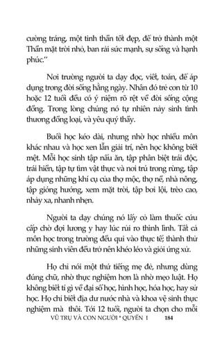  
 
VŨ TRỤ VÀ CON NGƯỜI * QUYỂN  I            184 
 
cường tráng, một tinh thần tốt đẹp, để trở thành một 
Thần mặt trời nhỏ, ban rải sức mạnh, sự sống và hạnh 
phúc.’’ 
Nơi trường người ta dạy đọc, viết, toán, để áp 
dụng trong đời sống hằng ngày. Nhân đó trẻ con từ 10 
hoặc 12 tuổi đều có ý niệm rõ rệt về đời sống cộng 
đồng.  Trong  lòng  chúng  nó  tự  nhiên  nảy  sinh  tình 
thương đồng loại, và yêu quý thầy. 
Buổi  học  kéo  dài,  nhưng  nhờ  học  nhiều  môn 
khác nhau và học xen lẫn giải trí, nên học không biết 
mệt. Mỗi học sinh tập nấu ăn, tập phân biệt trái độc, 
trái hiền, tập tự tìm vật thực và nơi trú trong rừng, tập 
áp dụng những khí cụ của thợ mộc, thợ nề, nhà nông, 
tập gióng hướng, xem mặt trời, tập bơi lội, trèo cao, 
nhảy xa, nhanh nhẹn. 
Người ta dạy chúng nó lấy cỏ làm thuốc cứu 
cấp chờ đợi lương y hay lúc rủi ro thình lình. Tất cả 
môn học trong trường đều qui vào thực tế; thành thử 
những sinh viên đều trở nên khéo léo và giỏi ứng xử. 
Họ chỉ nói một thứ tiếng mẹ đẻ, nhưng dùng 
đúng chữ, nhờ thực nghiệm hơn là nhờ mẹo luật. Họ 
không biết tí gì về đại số học, hình học, hóa học, hay sử 
học. Họ chỉ biết địa dư nước nhà và khoa vệ sinh thực 
nghiệm mà  thôi. Tới 12 tuổi, người ta chọn cho mỗi 
 