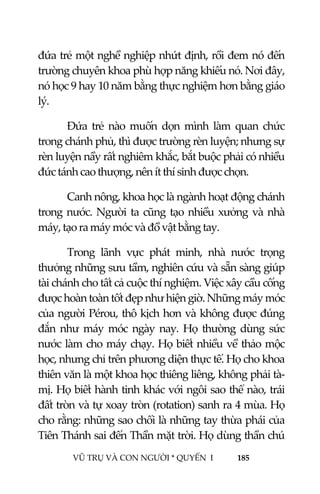  
 
VŨ TRỤ VÀ CON NGƯỜI * QUYỂN  I            185 
 
đứa trẻ một nghề nghiệp nhứt định, rồi đem nó đến 
trường chuyên khoa phù hợp năng khiếu nó. Nơi đây, 
nó học 9 hay 10 năm bằng thực nghiệm hơn bằng giáo 
lý. 
Đứa  trẻ  nào  muốn  dọn  mình  làm  quan  chức 
trong chánh phủ, thì được trường rèn luyện; nhưng sự 
rèn luyện nầy rất nghiêm khắc, bắt buộc phải có nhiều 
đức tánh cao thượng, nên ít thí sinh được chọn. 
Canh nông, khoa học là ngành hoạt động chánh 
trong nước. Người ta cũng tạo nhiều xưởng và nhà 
máy, tạo ra máy móc và đồ vật bằng tay. 
Trong  lãnh  vực  phát  minh,  nhà  nước  trọng 
thưởng những sưu tầm, nghiên cứu và sẵn sàng giúp 
tài chánh cho tất cả cuộc thí nghiệm. Việc xây cầu cống 
được hoàn toàn tốt đẹp như hiện giờ. Những máy móc 
của người Pérou, thô kịch hơn và không được đúng 
đắn  như  máy  móc  ngày  nay.  Họ  thường  dùng  sức 
nước làm cho máy chạy. Họ biết nhiều về thảo mộc 
học, nhưng chỉ trên phương diện thực tế. Họ cho khoa 
thiên văn là một khoa học thiêng liêng, không phải tà‐
mị. Họ biết hành tinh khác với ngôi sao thể nào, trái 
đất tròn và tự xoay tròn (rotation) sanh ra 4 mùa. Họ 
cho rằng: những sao chổi là những tay thừa phái của 
Tiên Thánh sai đến Thần mặt trời. Họ dùng thần chú 
 