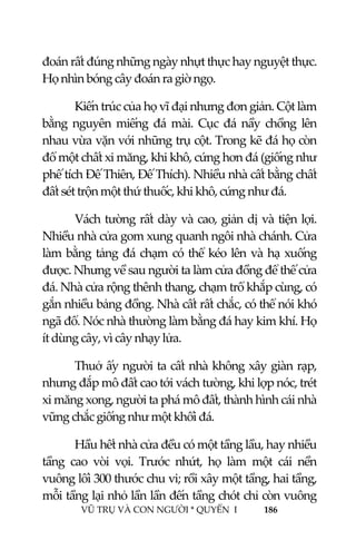  
 
VŨ TRỤ VÀ CON NGƯỜI * QUYỂN  I            186 
 
đoán rất đúng những ngày nhựt thực hay nguyệt thực. 
Họ nhìn bóng cây đoán ra giờ ngọ. 
Kiến trúc của họ vĩ đại nhưng đơn giản. Cột làm 
bằng  nguyên  miếng  đá  mài.  Cục  đá  nầy  chồng  lên 
nhau vừa vặn với những trụ cột. Trong kẽ đá họ còn 
đổ một chất xi măng, khi khô, cứng hơn đá (giống như 
phế tích Đế Thiên, Đế Thích). Nhiều nhà cất bằng chất 
đất sét trộn một thứ thuốc, khi khô, cứng như đá. 
Vách tường rất dày và cao, giản dị và tiện lợi. 
Nhiều nhà cửa gom xung quanh ngôi nhà chánh. Cửa 
làm bằng tảng đá chạm có thể kéo lên và hạ xuống 
được. Nhưng về sau người ta làm cửa đồng để thế cửa 
đá. Nhà cửa rộng thênh thang, chạm trổ khắp cùng, có 
gắn nhiều bảng đồng. Nhà cất rất chắc, có thể nói khó 
ngã đổ. Nóc nhà thường làm bằng đá hay kim khí. Họ 
ít dùng cây, vì cây nhạy lửa. 
Thuở ấy người ta cất nhà không xây giàn rạp, 
nhưng đắp mô đất cao tới vách tường, khi lợp nóc, trét 
xi măng xong, người ta phá mô đất, thành hình cái nhà 
vững chắc giống như một khối đá. 
Hầu hết nhà cửa đều có một tầng lầu, hay nhiều 
tầng  cao  vòi  vọi.  Trước  nhứt,  họ  làm  một  cái  nền 
vuông lối 300 thước chu vi; rồi xây một tầng, hai tầng, 
mỗi tầng lại nhỏ lần lần đến tầng chót chỉ còn vuông 
 