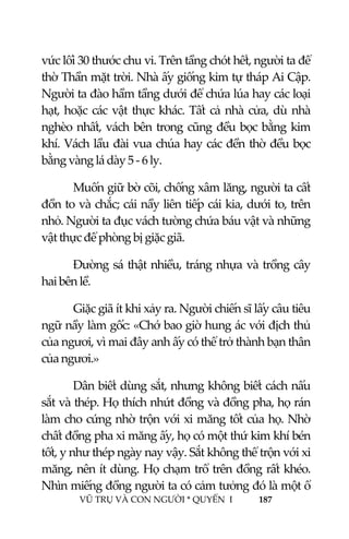  
 
VŨ TRỤ VÀ CON NGƯỜI * QUYỂN  I            187 
 
vức lối 30 thước chu vi. Trên tầng chót hết, người ta để 
thờ Thần mặt trời. Nhà ấy giống kim tự tháp Ai Cập. 
Người ta đào hầm tầng dưới để chứa lúa hay các loại 
hạt, hoặc các vật thực khác. Tất cả nhà cửa, dù nhà 
nghèo nhất, vách bên trong cũng đều bọc bằng kim 
khí. Vách lầu đài vua chúa hay các đền thờ đều bọc 
bằng vàng lá dày 5 ‐ 6 ly. 
Muốn giữ bờ cõi, chống xâm lăng, người ta cất 
đồn to và chắc; cái nầy liên tiếp cái kia, dưới to, trên 
nhỏ. Người ta đục vách tường chứa báu vật và những 
vật thực để phòng bị giặc giã.  
Đường sá thật nhiều, tráng nhựa và trồng cây 
hai bên lề. 
Giặc giã ít khi xảy ra. Người chiến sĩ lấy câu tiêu 
ngữ nầy làm gốc: «Chớ bao giờ hung ác với địch thủ 
của ngươi, vì mai đây anh ấy có thể trở thành bạn thân 
của ngươi.» 
Dân biết dùng sắt, nhưng không biết cách nấu 
sắt và thép. Họ thích nhứt đồng và đồng pha, họ rán 
làm cho cứng nhờ trộn với xi măng tốt của họ. Nhờ 
chất đồng pha xi măng ấy, họ có một thứ kim khí bén 
tốt, y như thép ngày nay vậy. Sắt không thể trộn với xi 
măng, nên ít dùng. Họ chạm trổ trên đồng rất khéo. 
Nhìn miếng đồng người ta có cảm tưởng đó là một ổ 
 