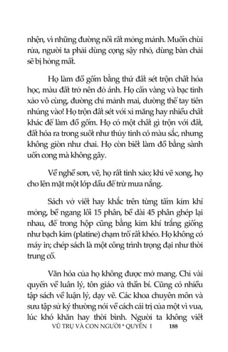  
 
VŨ TRỤ VÀ CON NGƯỜI * QUYỂN  I            188 
 
nhện, vì những đường nổi rất mỏng mảnh. Muốn chùi 
rửa, người ta phải dùng cọng sậy nhỏ, dùng bàn chải 
sẽ bị hỏng mất. 
Họ làm đồ gốm bằng thứ đất sét trộn chất hóa 
học, màu đất trở nên đỏ ánh. Họ cẩn vàng và bạc tinh 
xảo vô cùng, đường chỉ mảnh mai, dường thể tay tiên 
nhúng vào! Họ trộn đất sét với xi măng hay nhiều chất 
khác để làm đồ gốm. Họ có một chất gì trộn với đất, 
đất hóa ra trong suốt như thủy tinh có màu sắc, nhưng 
không giòn như chai. Họ còn biết làm đồ bằng sành 
uốn cong mà không gãy. 
Về nghề sơn, vẽ, họ rất tinh xảo; khi vẽ xong, họ 
cho lên mặt một lớp dầu để trừ mưa nắng. 
Sách vở viết hay khắc trên  từng tấm kim khí 
mỏng, bề ngang lối 15 phân, bề dài 45 phân ghép lại 
nhau, để trong hộp  cũng bằng kim khí trắng giống 
như bạch kim (platine) chạm trổ rất khéo. Họ không có 
máy in; chép sách là một công trình trọng đại như thời 
trung cổ. 
Văn hóa của họ không được mở mang. Chỉ vài 
quyển về luân lý, tôn giáo và thần bí. Cũng có nhiều 
tập sách về luận lý, dạy vẽ. Các khoa chuyên môn và 
sưu tập sử ký thường nói về cách cái trị của một vì vua, 
lúc  khó  khăn  hay  thời  bình.  Người  ta  không  viết 
 