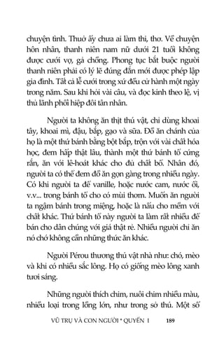  
 
VŨ TRỤ VÀ CON NGƯỜI * QUYỂN  I            189 
 
chuyện tình. Thuở ấy chưa ai làm thi, thơ. Về chuyện 
hôn  nhân,  thanh  niên  nam  nữ  dưới  21  tuổi  không 
được  cưới  vợ,  gả  chồng.  Phong  tục  bắt  buộc  người 
thanh niên phải có lý lẽ đúng đắn mới được phép lập 
gia đình. Tất cả lễ cưới trong xứ đều cử hành một ngày 
trong năm. Sau khi hỏi vài câu, và đọc kinh theo lệ, vị 
thủ lãnh phối hiệp đôi tân nhân. 
Người ta không ăn thịt thú vật, chỉ dùng khoai 
tây, khoai mì, đậu, bắp, gạo và sữa. Đồ ăn chánh của 
họ là một thứ bánh bằng bột bắp, trộn với vài chất hóa 
học, đem hấp thật lâu, thành một thứ bánh tổ cứng 
rắn,  ăn  với  lê‐hoát  khác  cho  đủ  chất  bổ.  Nhân  đó, 
người ta có thể đem đồ ăn gọn gàng trong nhiều ngày. 
Có khi người ta để vanille, hoặc nước cam, nước ổi, 
v.v... trong bánh tổ cho có mùi thơm. Muốn ăn người 
ta ngậm bánh trong miệng, hoặc là nấu cho mềm với 
chất khác. Thứ bánh tổ này người ta làm rất nhiều để 
bán cho dân chúng với giá thật rẻ. Nhiều người chỉ ăn 
nó chớ không cần những thức ăn khác. 
Người Pérou thương thú vật nhà như: chó, mèo 
và khỉ có nhiều sắc lông. Họ có giống mèo lông xanh 
tươi sáng. 
Những người thích chim, nuôi chim nhiều màu, 
nhiều loại trong lồng lớn, như trong sở thú. Một số 
 