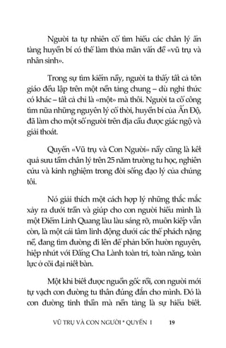  
 
VŨ TRỤ VÀ CON NGƯỜI * QUYỂN  I            19 
 
Người ta tự nhiên cố tìm hiểu các chân lý ẩn 
tàng huyền bí có thể làm thỏa mãn vấn đề «vũ trụ và 
nhân sinh». 
Trong sự tìm kiếm nầy, người ta thấy tất cả tôn 
giáo đều lập trên một nền tảng chung – dù nghi thức 
có khác – tất cả chỉ là «một» mà thôi. Người ta cố công 
tìm nữa những nguyên lý cổ thời, huyền bí của Ấn Độ, 
đã làm cho một số người trên địa cầu được giác ngộ và 
giải thoát. 
Quyển «Vũ trụ và Con Người» nầy cũng là kết 
quả sưu tầm chân lý trên 25 năm trường tu học, nghiên 
cứu và kinh nghiệm trong đời sống đạo lý của chúng 
tôi. 
Nó giải thích một cách hợp lý những thắc mắc 
xảy ra dưới trần và giúp cho con người hiểu mình là 
một Điểm Linh Quang làu làu sáng rỡ, muôn kiếp vẫn 
còn, là một cái tâm linh động dưới các thể phách nặng 
nề, đang tìm đường đi lên để phản bổn hườn nguyên, 
hiệp nhứt với Đấng Cha Lành toàn tri, toàn năng, toàn 
lực ở cõi đại niết bàn. 
Một khi biết được nguồn gốc rồi, con người mới 
tự vạch con đường tu thân đúng đắn cho mình. Đó là 
con  đường  tinh  thần  mà  nền  tảng  là  sự  hiểu  biết. 
 