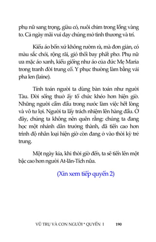  
 
VŨ TRỤ VÀ CON NGƯỜI * QUYỂN  I            190 
 
phụ nữ sang trọng, giàu có, nuôi chim trong lồng vàng 
to. Cả ngày mãi vui dạy chúng mở tình thương và trí. 
Kiểu áo bổn xứ không rườm rà, mà đơn giản, có 
màu sắc chói, rộng rãi, gió thổi bay phất phơ. Phụ nữ 
ưa mặc áo xanh, kiểu giống như áo của đức Mẹ Maria 
trong tranh đời trung cổ. Y phục thường làm bằng vải 
pha len (laine). 
Tính toán người ta dùng bàn toán như người 
Tàu.  Đời  sống  thuở  ấy  tổ  chức  khéo  hơn  hiện  giờ. 
Những người cầm đầu trong nước làm việc hết lòng 
và vô tư lợi. Người ta lấy trách nhiệm lên hàng đầu. Ở 
đây, chúng ta không nên quên rằng: chúng ta đang 
học  một  nhánh  dân  trưởng  thành,  đã  tiến  cao  hơn 
trình độ nhân loại hiện giờ còn đang ở vào thời kỳ trẻ 
trung. 
Một ngày kia, khi thời giờ đến, ta sẽ tiến lên một 
bậc cao hơn người At‐lăn‐Tích nữa. 
(Xin xem tiếp quyển 2) 
 
 
 
 
