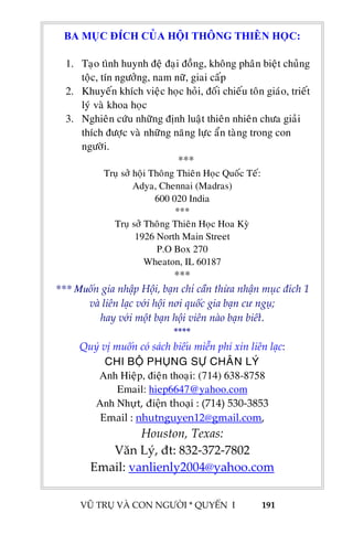  
 
VŨ TRỤ VÀ CON NGƯỜI * QUYỂN  I            191 
 
 
 
 
 
 
 
 
 
 
 
 
 
 
 
 
 
 
 
 
 
 
 
 
 
 
 
BA MUÏC ÑÍCH CUÛA HOÄI THOÂNG THIEÂN HOÏC:
1. Taïo tình huynh ñeä ñaïi ñoàng, khoâng phaân bieät chuûng
toäc, tín ngöôûng, nam nöõ, giai caáp
2. Khuyeán khích vieäc hoïc hoûi, ñoái chieáu toân giaùo, trieát
lyù vaø khoa hoïc
3. Nghieân cöùu nhöõng ñònh luaät thieân nhieân chöa giaûi
thích ñöôïc vaø nhöõng naêng löïc aån taøng trong con
ngöôøi.
***
Truï sôû hoäi Thoâng Thieân Hoïc Quoác Teá:
Adya, Chennai (Madras)
600 020 India
***
Truï sôû Thoâng Thieân Hoïc Hoa Kyø
1926 North Main Street
P.O Box 270
Wheaton, IL 60187
***
*** Muốn gia nhập Hội, bạn chỉ cần thừa nhận mục đích 1  
và liên lạc với hội nơi quốc gia bạn cư ngụ;  
hay với một bạn hội viên nào bạn biết. 
**** 
Quý vị muốn có sách biếu miễn phí xin liên lạc: 
CHI BOÄ PHUÏNG SÖÏ CHAÂN LYÙ
Anh Hieäp, ñieän thoaïi: (714) 638-8758
Email: hiep6647@yahoo.com
Anh Nhựt, điện thoại : (714) 530‐3853 
Email : nhutnguyen12@gmail.com,  
Houston, Texas: 
Văn Lý, đt: 832‐372‐7802 
Email: vanlienly2004@yahoo.com 
 