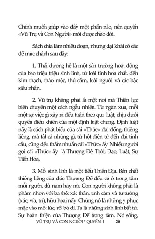  
 
VŨ TRỤ VÀ CON NGƯỜI * QUYỂN  I            20 
 
Chính muốn giúp vào đấy một phần nào, nên quyển 
«Vũ Trụ và Con Người» mới được chào đời. 
Sách chia làm nhiều đoạn, nhưng đại khái có các 
đề mục chánh sau đây: 
1. Thái dương hệ là một sân trường hoạt động 
của bao triệu triệu sinh linh, từ loài tinh hoa chất, đến 
kim thạch, thảo mộc, thú cầm, loài người và các bậc 
siêu nhân. 
2. Vũ trụ không phải là một nơi mà Thiên lực 
biến chuyển một cách ngẫu nhiên. Từ ngàn xưa, mỗi 
một sự việc gì xảy ra đều tuân theo qui  luật, chịu dưới 
quyền điều khiển của một định luật chung. Định luật 
nầy là cách phát biểu của cái «Thức» đại đồng, thiêng 
liêng, mà tất cả những gì, từ hột điện tử đến đại tinh 
cầu, cũng đều thấm nhuần cái «Thức» ấy. Nhiều người 
gọi cái «Thức» ấy  là Thượng Đế, Trời, Đạo, Luật, Sự 
Tiến Hóa. 
3. Mỗi sinh linh là một tiểu Thiên Địa. Bản chất 
thiêng liêng của đức Thượng Đế đều có ở trong tâm 
mỗi người, dù nam hay nữ. Con người không phải là 
phàm nhơn với ba thể: xác thân, tình cảm và tư tưởng 
(xác, vía, trí), hữu hoại nầy. Chúng nó là những y phục 
mặc vào một lúc, rồi bỏ đi. Ta là những sinh linh bất tử. 
Sự hoàn  thiện  của  Thượng  Đế trong tâm.  Nó sống, 
 