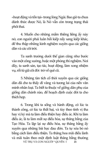  
 
VŨ TRỤ VÀ CON NGƯỜI * QUYỂN  I            21 
 
«hoạt động và tồn tại» trong lòng Ngài. Bao giờ ta chưa 
đánh thức được Nó, là Nó vẫn còn trong trạng thái 
phôi thai. 
4. Muốn cho những mầm thiêng liêng ấy nảy 
nở, con người phải luân hồi kiếp nầy sang kiếp khác, 
để thu thập những kinh nghiệm xuyên qua các giống 
dân và các cõi trời. 
Ta sanh trưởng dưới thế gian cũng như bước 
vào một công xưởng, hoặc một phòng thí nghiệm. Nơi 
đây, ta sanh sản, tạo tác, hoạt động, làm xong nhiệm 
vụ, rồi từ giã cõi đời  trở về quê cũ. 
5. Những tàn tích cổ thời xuyên qua các giống 
dân đã cho ta thấy dĩ vãng và tương lai của nền văn 
minh nhân loại. Ta biết ta thuộc về giống dân phụ của 
giống dân chánh nào, để hoạch định cuộc đời ta cho 
thích hợp. 
6.  Trong  khi  ta  sống  và  hành  động,  có  lúc  ta 
thành công, có lúc ta thất bại, và tùy theo tính vị tha 
hay vị kỷ mà ta làm điều thiện hay điều ác. Khi ta làm 
điều ác, là ta làm mất sự điều hòa, sự thăng bằng của 
Tạo  Hóa.  Ta  lặp  lại  sự  điều  hòa,  sự  thăng  bằng  ấy 
xuyên qua những bài học đau đớn. Ta tự xóa bỏ nó 
bằng cách làm điều thiện. Ta thăng hoa mãi điều lành 
và mãi tuân theo một định luật thăng bằng thường 
 