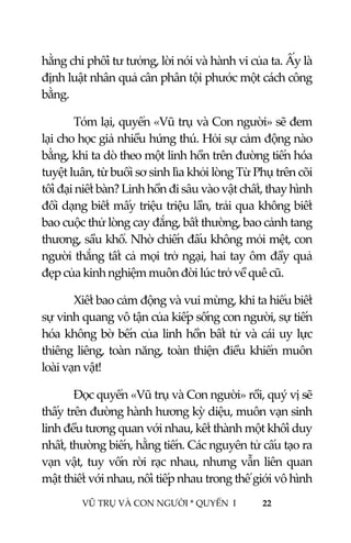  
 
VŨ TRỤ VÀ CON NGƯỜI * QUYỂN  I            22 
 
hằng chi phối tư tưởng, lời nói và hành vi của ta. Ấy là 
định luật nhân quả cân phân tội phước một cách công 
bằng. 
Tóm lại, quyển «Vũ trụ và Con người» sẽ đem 
lại cho học giả nhiều hứng thú. Hỏi sự cảm động nào 
bằng, khi ta dò theo một linh hồn trên đường tiến hóa 
tuyệt luân, từ buổi sơ sinh lìa khỏi lòng Từ Phụ trên cõi 
tối đại niết bàn? Linh hồn đi sâu vào vật chất, thay hình 
đổi dạng biết mấy triệu triệu lần, trải qua không biết 
bao cuộc thử lòng cay đắng, bất thường, bao cảnh tang 
thương, sầu khổ. Nhờ chiến đấu không mỏi mệt, con 
người thắng tất cả mọi trở ngại, hai tay ôm đầy quả 
đẹp của kinh nghiệm muôn đời lúc trở về quê cũ. 
Xiết bao cảm động và vui mừng, khi ta hiểu biết 
sự vinh quang vô tận của kiếp sống con người, sự tiến 
hóa không bờ bến của linh hồn bất tử và cái uy lực 
thiêng liêng, toàn năng, toàn thiện điều khiển muôn 
loài vạn vật! 
Đọc quyển «Vũ trụ và Con người» rồi, quý vị sẽ 
thấy trên đường hành hương kỳ diệu, muôn vạn sinh 
linh đều tương quan với nhau, kết thành một khối duy 
nhất, thường biến, hằng tiến. Các nguyên tử cấu tạo ra 
vạn vật, tuy vốn rời rạc nhau, nhưng vẫn liên quan 
mật thiết với nhau, nối tiếp nhau trong thế giới vô hình 
 