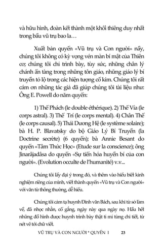  
 
VŨ TRỤ VÀ CON NGƯỜI * QUYỂN  I            23 
 
và hữu hình, đoàn kết thành một khối thiêng duy nhất 
trong bầu vũ trụ bao la… 
Xuất  bản  quyển  «Vũ  trụ  và  Con  người»  nầy, 
chúng tôi không có kỳ vọng vén màn bí mật của Thiên 
cơ;  chúng  tôi  chỉ  trình  bày,  tùy  sức,  những  chân  lý 
chánh ẩn tàng trong những tôn giáo, những giáo lý bí 
truyền tỏ lộ trong các hiện tượng cổ kim. Chúng tôi rất 
cám ơn những tác giả đã giúp chúng tôi tài liệu như: 
Ông E. Powell do năm quyển: 
1) Thể Phách (le double éthérique). 2) Thể Vía (le 
corps astral). 3) Thể  Trí (le corps mental). 4) Chân Thể 
(le corps causal). 5) Thái Dương Hệ (le système solaire); 
bà  H.  P.  Blavatsky  do  bộ  Giáo  Lý  Bí  Truyền  (la 
Doctrine  secrète)  (6  quyển);  bà  Annie  Besant  do 
quyển «Tâm Thức Học» (Etude sur la conscience); ông 
Jinarâjadâsa do quyển «Sự tiến hóa huyền bí của con 
người». (Evolution occulte de l’humanité) v.v... 
Chúng tôi lấy đại ý trong đó, và thêm vào hiểu biết kinh 
nghiệm riêng của mình, viết thành quyển «Vũ trụ và Con người» 
với văn từ thông thường, dễ hiểu. 
Chúng tôi cảm tạ huynh Đinh văn Bách, sau khi từ sở làm 
về,  đã  nhọc  nhằn,  cố  gắng,  ngày  này  qua  ngày  nọ.  Hầu  hết 
những đồ hình được huynh trình bày thật tỉ mỉ từng chi tiết, từ 
nét vẽ tới chữ viết. 
 