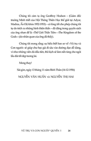  
 
VŨ TRỤ VÀ CON NGƯỜI * QUYỂN  I            24 
 
Chúng  tôi  cảm  tạ  ông  Geoffroy  Hodson  –  (Giám  đốc 
trường Minh triết của Hội Thông Thiên Học thế giới tại Adyar, 
Madras, Ấn Độ khóa 1952‐1953) – có lòng tốt cho phép chúng tôi 
tự do trích ra những hình thiên thần – đã đăng trong quyển sách 
của ông nhan đề là «Thế Giới Thần Tiên» «The Kingdom of the 
Gods » (do nhãn quan của ông đã thấy). 
Chúng tôi mong rằng: sự hiểu biết ban sơ về «Vũ trụ và 
Con người» sẽ giúp chư học giả đi sâu vào đường đạo dễ dàng, 
ví như những viên đá đầu tiên, thô kịch sẽ làm nền tảng cho ngôi 
lầu đài tốt đẹp tương lai. 
  Mong thay! 
Sài‐gòn, ngày 13 tháng 11 năm Bính Thân (14‐12‐1956) 
NGUYỄN  VĂN  HUẤN  và  NGUYỄN  THỊ  HAI  
 
 
 
 
 
