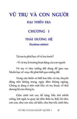  
 
VŨ TRỤ VÀ CON NGƯỜI * QUYỂN  I            27 
 
VŨ  TRỤ  VÀ  CON  NGƯỜI 
ĐẠI  THIÊN  ĐỊA 
2CHƯƠNG   1 
THÁI  DƯƠNG  HỆ 
(Système solaire) 
 
Tại sao ta phải học về vũ trụ trước? 
‐ Vì vũ trụ là trường hoạt động của con người. 
Vũ  trụ  ví  như  miếng  đất  dùng  để  gieo  mạ. 
Muốn học về «mạ» thì phải biết qua miếng đất. 
Trong càn khôn có biết bao bầu vũ trụ chuyển 
động  trên  không  trung,  ngày  đêm  không  ngừng. 
Chúng ta đang ở trên một bầu vũ trụ thuộc về thái 
dương hệ của chúng ta. 
Giữa  cảnh  núi  cao,  bể  rộng,  bầu  trời  mênh 
mông, bát ngát, ta quay lại nhìn thân ta, thấy bé nhỏ, 
cỏn con, như con sâu, cái kiến, như bọt nổi, cánh bèo, 
 