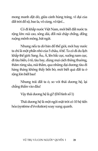  
 
VŨ TRỤ VÀ CON NGƯỜI * QUYỂN  I            28 
 
mong manh dật dờ, giữa cảnh hùng tráng, vĩ đại của 
đất trời đồ sộ, bao la, vô cùng, vô tận!... 
Có đi khắp nước Việt Nam, mới biết đất nước ta 
rộng lớn: núi cao, sông dài, đồi núi chập chồng, đồng 
ruộng mênh mông, bát ngát. 
Nhưng nếu ta dở bản đồ thế giới, mới hay nước 
ta chỉ là một phần nhỏ của 5 châu, 4 bể. Ta có đi du lịch 
khắp thế giới: Sang Âu, Á, lên bắc cực, xuống nam cực, 
đi tàu biển, ô tô, tàu bay, dùng mọi cách thông thường, 
thăm rừng sâu, núi thẳm, qua những đại dương; tàu đi 
hàng tháng không thấy bến bờ, mới biết quả đất ta ở 
rộng lớn biết bao! 
Nhưng trái đất ta ở, so với thái dương hệ, lại 
chẳng thấm vào đâu! 
Vậy thái dương hệ là gì? (Đồ hình số 1) 
Thái dương hệ là một ngôi mặt trời có 10 hệ tiến 
hóa (système d’évolution) xoay xung quanh. 
 
