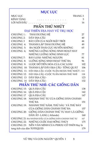  
 
VŨ TRỤ VÀ CON NGƯỜI * QUYỂN  I            3 
 
 
 
 
 
 
 
 
 
 
 
 
 
 
 
 
 
MỤC LỤC 
MỤC LỤC            TRANG 3 
KÍNH TẶNG    .  .  .  .   .   .   .   .   .   .   .   .   .                  5 
LỜI NÓI ĐẦU  .  .  .  .  .  .  .  .  .  .  .  .  .  .  .  .  .  .  .  .  .         16 
PHẦN THỨ NHỨT 
ĐẠI THIÊN ĐỊA HAY VŨ TRỤ HỌC 
CHƯƠNG 1 :   THÁI DƯƠNG HỆ        27 
CHƯƠNG 2:  DÃY ĐỊA CẦU         40 
CHƯƠNG 3  BẢY CÕI CỦA NGÔI MẶT TRỜI    44 
CHƯƠNG  4:  THÀNH LẬP THÁI DƯƠNG HỆ    49 
CHƯƠNG  5:   BA NGÔI THÁI CỰC HUYỀN KHÔNG   65 
CHƯƠNG  6;  NHỮNG LUỒNG SÓNG SINH HOẠT HAY 
NHỮNG LUỒNG SÓNG SINH LỰC    77 
CHƯƠNG 7:  BẢY LOÀI‐ NHỮNG NGƯƠN      81 
CHƯƠNG  8:  LUỒNG SÓNG SINH HOẠT THỨ BA    96 
CHƯƠNG  9:  LƯỢC ĐỒ TIẾN HÓA CỦA CÁC LOÀI   102 
CHƯƠNG  10:  THÀNH LẬP DÃY ĐỊA CẦU‐ TỔNG QUÁT  106 
CHƯƠNG  11:  DÃY ĐỊA CẦU‐ CUỘC TUẦN HOÀN THỨ NHỨT ‐ 111 
CHƯƠNG 12:  DÃY ĐỊA CẦU‐ CUỘC TUẦN HOÀN THỨ NHÌ  118 
CHƯƠNG  13  DÃY ĐỊA CẦU‐        123 
CHƯƠNG  14  DÃY ĐỊA CẦU‐        132 
PHẦN THỨ NHÌ‐ CÁC GIỐNG DÂN 
CHƯƠNG 15:  QUẢ ĐỊA CẦU         138 
CHƯƠNG 16:  QUẢ ĐỊA CẦU         142 
CHƯƠNG 17  QUẢ ĐỊA CẦU         147 
CHƯƠNG 18:  NHÁNH THỨ TƯ CỦA GIỐNG DÂN CHÁNH 
THỨ BA          151 
CHƯƠNG 19:  NHÁNH THỨ NĂM, THỨ SÁU  VÀ THỨ BẢY 
CỦA GIỐNG DÂN CHÁNH THỨ BA    157 
CHƯƠNG 20:  GIỐNG DÂN CHÁNH THỨ TƯ HAY LÀ GIỐNG 
DÂN ẮT‐ LANG ( Atlande)      160 
CHƯƠNG 21: BA NHÁNH ĐẦU CỦA GIỐNG DÂN CHÁNH THỨ TƯ  167 
CHƯƠNG 22:  NHỮNG CUỘC ĐẠI HỐNG THỦY    175 
CHƯƠNG 23:  NỀN VĂN MINH CỦA PEROU CỔ THỜI Hay là 
tang tích của dân TOTEQUES          179 
 