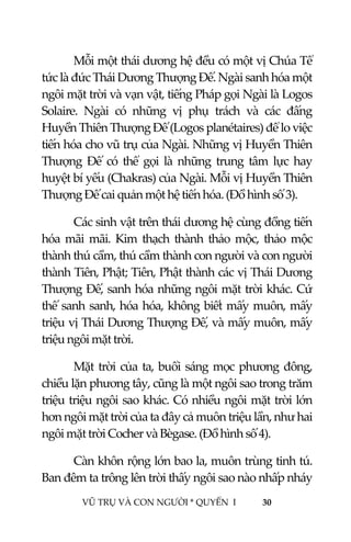  
 
VŨ TRỤ VÀ CON NGƯỜI * QUYỂN  I            30 
 
Mỗi một thái dương hệ đều có một vị Chúa Tể 
tức là đức Thái Dương Thượng Đế. Ngài sanh hóa một 
ngôi mặt trời và vạn vật, tiếng Pháp gọi Ngài là Logos 
Solaire.  Ngài  có  những  vị  phụ  trách  và  các  đấng 
Huyền Thiên Thượng Đế (Logos planétaires) để lo việc 
tiến hóa cho vũ trụ của Ngài. Những vị Huyền Thiên 
Thượng  Đế  có  thể  gọi  là  những  trung  tâm  lực  hay 
huyệt bí yếu (Chakras) của Ngài. Mỗi vị Huyền Thiên 
Thượng Đế cai quản một hệ tiến hóa. (Đồ hình số 3). 
  Các sinh vật trên thái dương hệ cùng đồng tiến 
hóa  mãi  mãi.  Kim  thạch  thành  thảo  mộc,  thảo  mộc 
thành thú cầm, thú cầm thành con người và con người 
thành Tiên, Phật; Tiên, Phật thành các vị Thái Dương 
Thượng Đế, sanh hóa những ngôi mặt trời khác. Cứ 
thế sanh sanh, hóa hóa, không biết mấy muôn, mấy 
triệu vị Thái Dương Thượng Đế, và mấy muôn, mấy 
triệu ngôi mặt trời. 
Mặt trời của ta, buổi sáng mọc phương đông, 
chiều lặn phương tây, cũng là một ngôi sao trong trăm 
triệu triệu ngôi sao khác. Có nhiều ngôi mặt trời lớn 
hơn ngôi mặt trời của ta đây cả muôn triệu lần, như hai 
ngôi mặt trời Cocher và Bègase. (Đồ hình số 4). 
Càn khôn rộng lớn bao la, muôn trùng tinh tú. 
Ban đêm ta trông lên trời thấy ngôi sao nào nhấp nháy 
 
